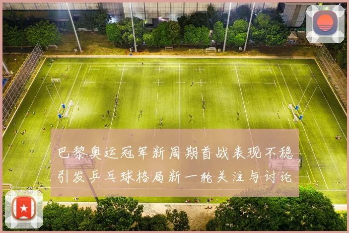 巴黎奥运冠军新周期首战表现不稳引发乒乓球格局新一轮关注与讨论
