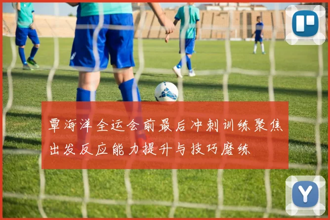 覃海洋全运会前最后冲刺训练聚焦出发反应能力提升与技巧磨练