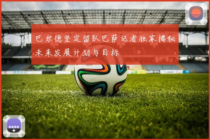巴尔德坚定留队巴萨记者独家揭秘未来发展计划与目标