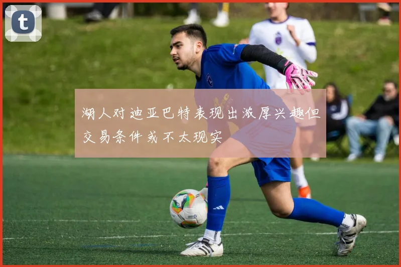 湖人对迪亚巴特表现出浓厚兴趣但交易条件或不太现实