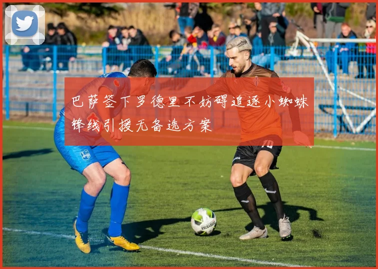 巴萨签下罗德里不妨碍追逐小蜘蛛锋线引援无备选方案