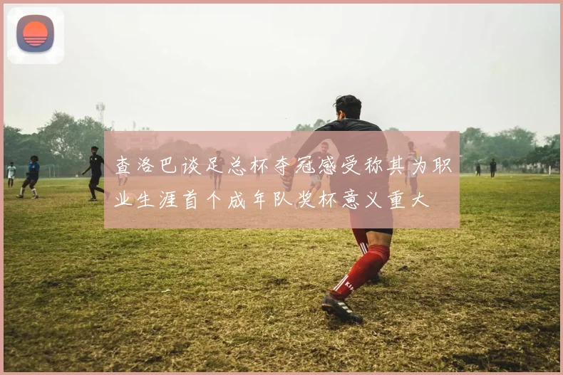 查洛巴谈足总杯夺冠感受称其为职业生涯首个成年队奖杯意义重大