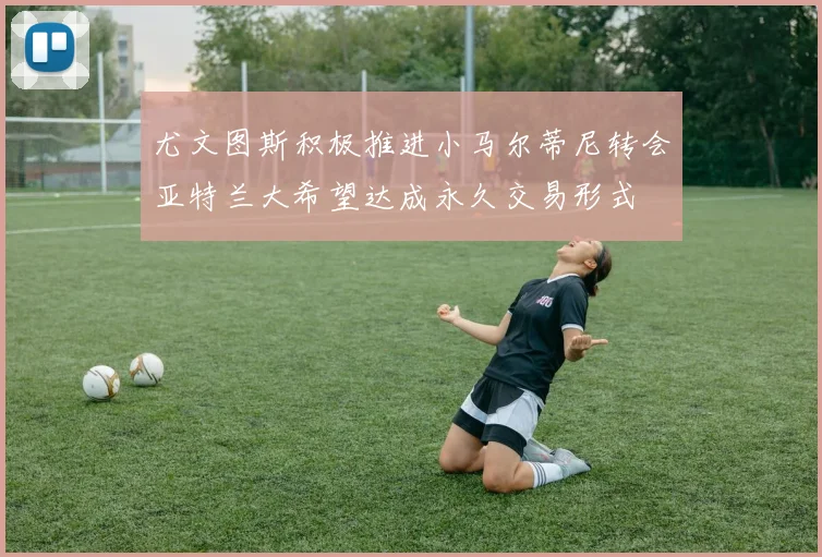 尤文图斯积极推进小马尔蒂尼转会亚特兰大希望达成永久交易形式