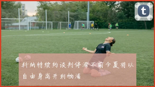 科纳特续约谈判停滞不前今夏将以自由身离开利物浦
