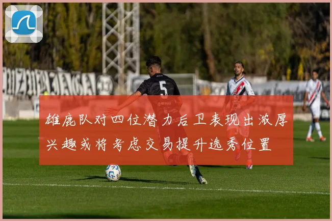 雄鹿队对四位潜力后卫表现出浓厚兴趣或将考虑交易提升选秀位置
