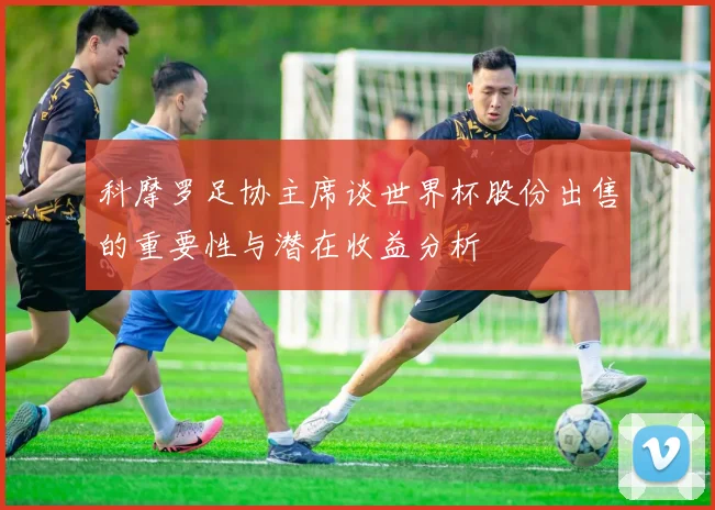 科摩罗足协主席谈世界杯股份出售的重要性与潜在收益分析