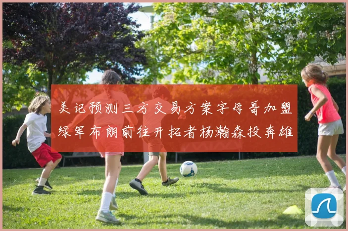 美记预测三方交易方案字母哥加盟绿军布朗前往开拓者杨瀚森投奔雄鹿