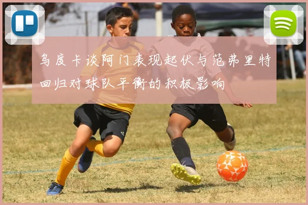 乌度卡谈阿门表现起伏与范弗里特回归对球队平衡的积极影响