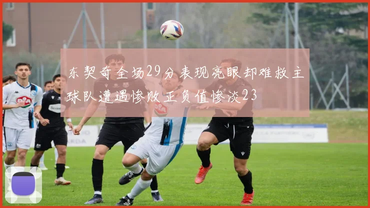 东契奇全场29分表现亮眼却难救主球队遭遇惨败正负值惨淡23