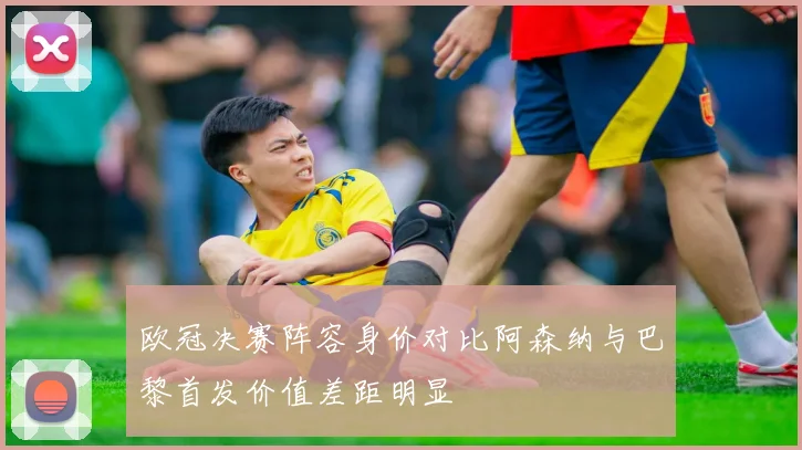欧冠决赛阵容身价对比阿森纳与巴黎首发价值差距明显