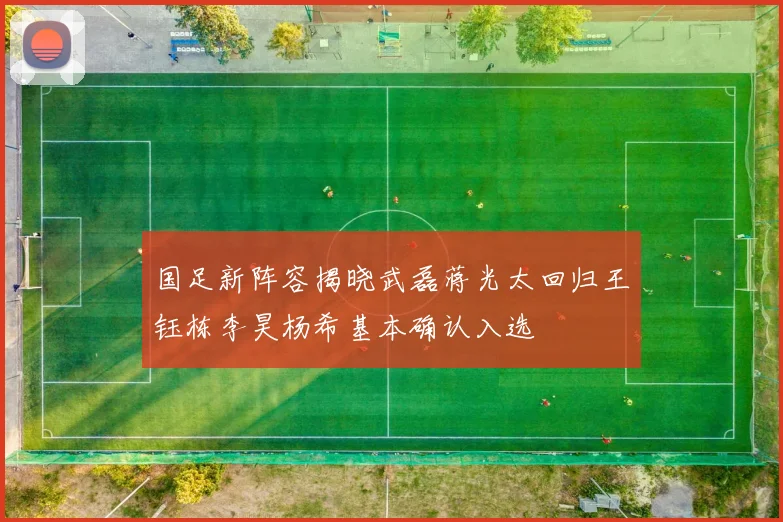 国足新阵容揭晓武磊蒋光太回归王钰栋李昊杨希基本确认入选