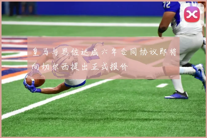 皇马与恩佐达成六年合同协议即将向切尔西提出正式报价