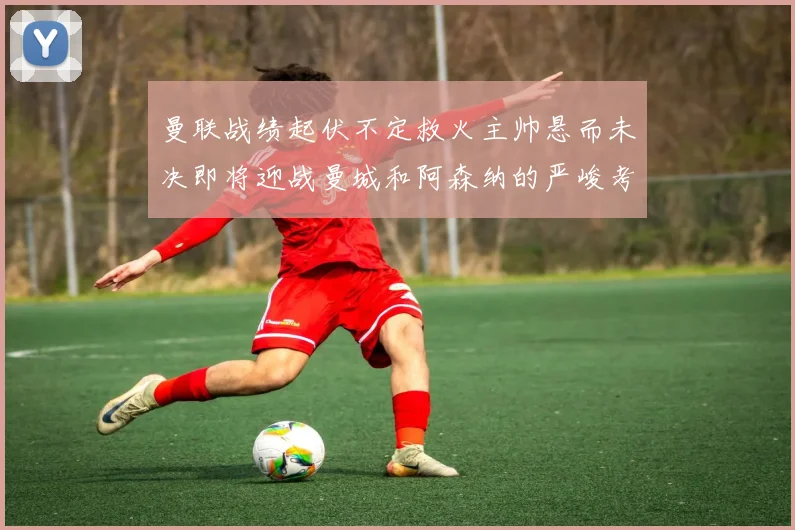 曼联战绩起伏不定救火主帅悬而未决即将迎战曼城和阿森纳的严峻考验