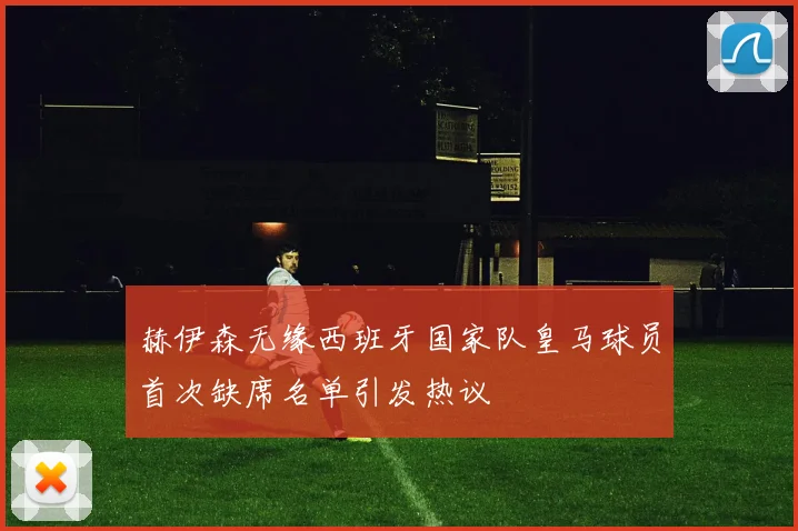 赫伊森无缘西班牙国家队皇马球员首次缺席名单引发热议