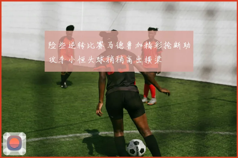 险些逆转比赛马德鲁加精彩抢断助攻李小恒头球稍稍高出横梁