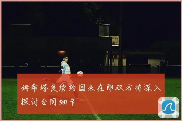 姆希塔良续约国米在即双方将深入探讨合同细节