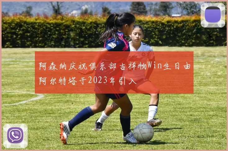 阿森纳庆祝俱乐部吉祥物Win生日由阿尔特塔于2023年引入