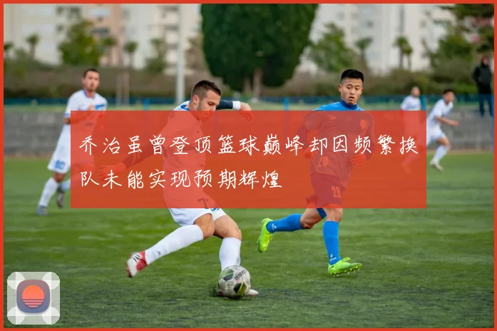 乔治虽曾登顶篮球巅峰却因频繁换队未能实现预期辉煌