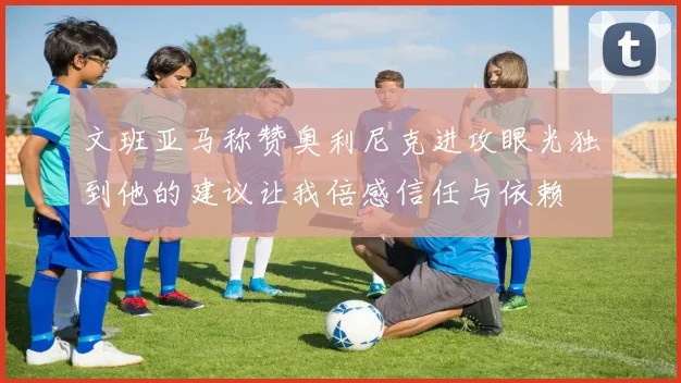 文班亚马称赞奥利尼克进攻眼光独到他的建议让我倍感信任与依赖