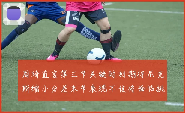 周琦直言第三节关键时刻期待尼克斯缩小分差末节表现不佳将面临挑战
