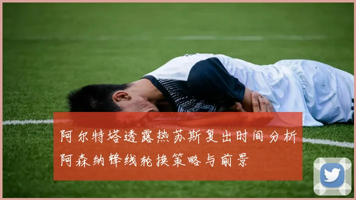 阿尔特塔透露热苏斯复出时间分析阿森纳锋线轮换策略与前景