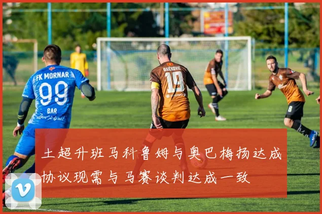 土超升班马科鲁姆与奥巴梅扬达成协议现需与马赛谈判达成一致