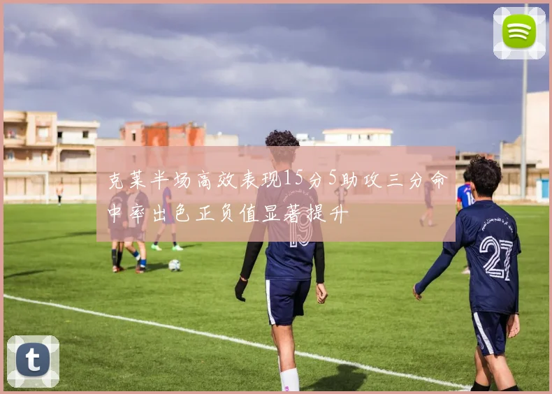 克莱半场高效表现15分5助攻三分命中率出色正负值显著提升