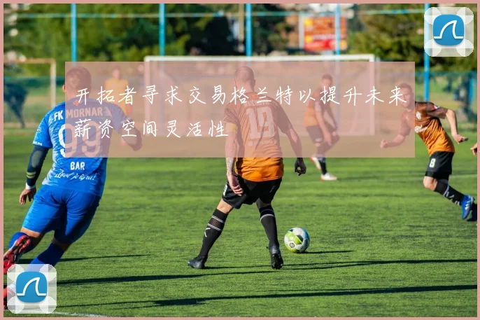 开拓者寻求交易格兰特以提升未来薪资空间灵活性