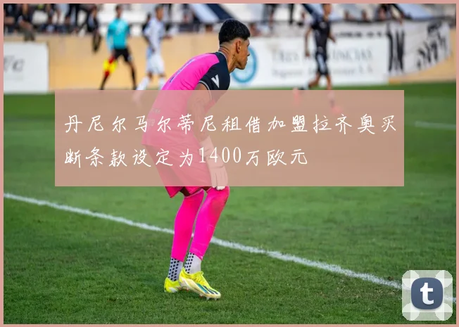 丹尼尔马尔蒂尼租借加盟拉齐奥买断条款设定为1400万欧元