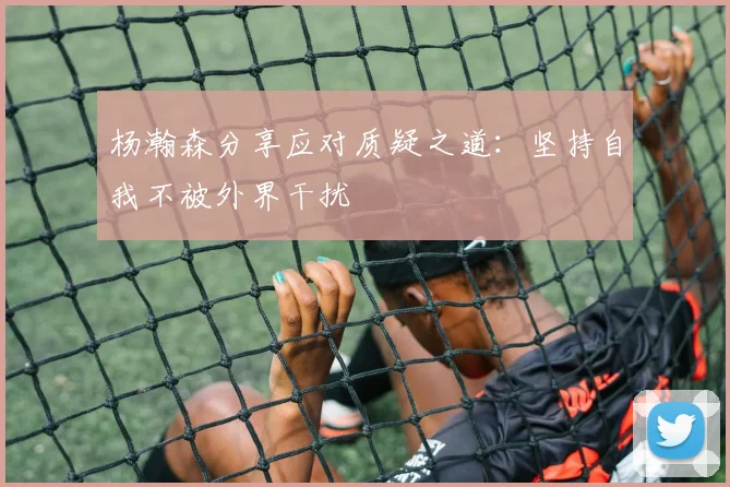 杨瀚森分享应对质疑之道：坚持自我不被外界干扰